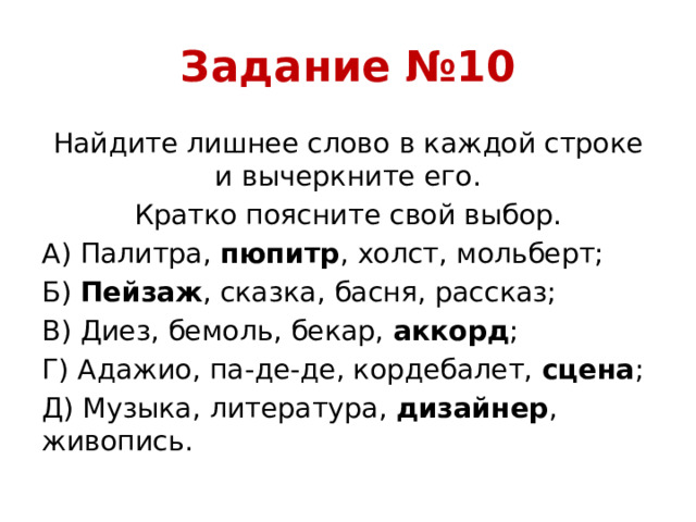 Задание №10 Найдите лишнее слово в каждой строке и вычеркните его. Кратко поясните свой выбор. А) Палитра, пюпитр , холст, мольберт; Б) Пейзаж , сказка, басня, рассказ; В) Диез, бемоль, бекар, аккорд ; Г) Адажио, па-де-де, кордебалет, сцена ; Д) Музыка, литература, дизайнер , живопись.