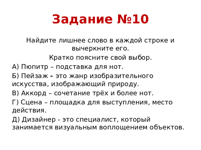 Задание №10 Найдите лишнее слово в каждой строке и вычеркните его. Кратко поясните свой выбор. А) Пюпитр – подставка для нот. Б) Пейзаж - это жанр изобразительного искусства, изображающий природу. В) Аккорд – сочетание трёх и более нот. Г) Сцена – площадка для выступления, место действия. Д) Дизайнер - это специалист, который занимается визуальным воплощением объектов.
