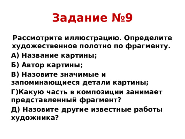 Задание №9 Рассмотрите иллюстрацию. Определите художественное полотно по фрагменту. А) Название картины; Б) Автор картины; В) Назовите значимые и запоминающиеся детали картины; Г)Какую часть в композиции занимает представленный фрагмент? Д) Назовите другие известные работы художника?