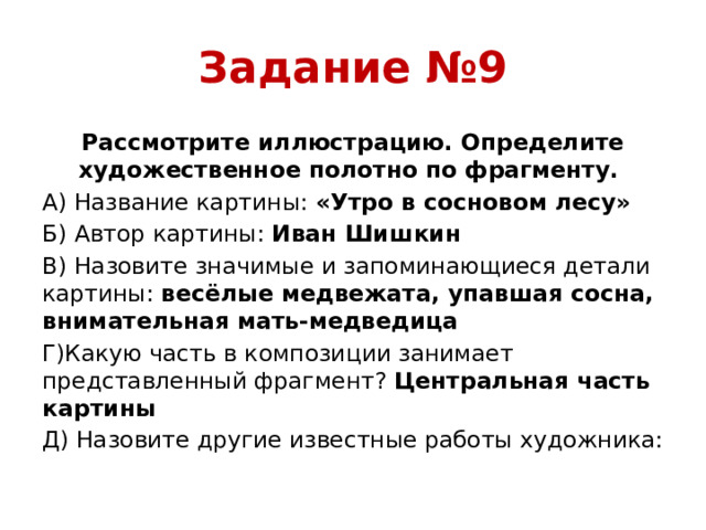 Задание №9 Рассмотрите иллюстрацию. Определите художественное полотно по фрагменту. А) Название картины: «Утро в сосновом лесу» Б) Автор картины: Иван Шишкин В) Назовите значимые и запоминающиеся детали картины: весёлые медвежата, упавшая сосна, внимательная мать-медведица Г)Какую часть в композиции занимает представленный фрагмент? Центральная часть картины Д) Назовите другие известные работы художника: