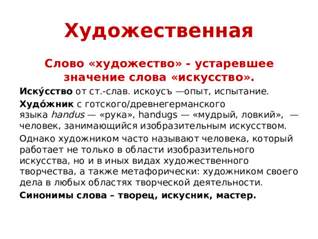 Художественная Слово «художество» - устаревшее значение слова «искусство». Иску́сство  от ст.‑слав. искоусъ —опыт, испытание. Худо́жник  с готского/древнегерманского языка  handus  — «рука», handugs — «мудрый, ловкий»,  — человек, занимающийся изобразительным искусством. Однако художником часто называют человека, который работает не только в области изобразительного искусства, но и в иных видах художественного творчества, а также метафорически: художником своего дела в любых областях творческой деятельности. Синонимы слова – творец, искусник, мастер.