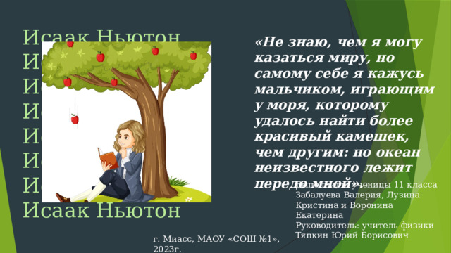 Исаак Ньютон Исаак Ньютон Исаак Ньютон Исаак Ньютон Исаак  Ньютон Исаак Ньютон Исаак Ньютон Исаак Ньютон «Не знаю, чем я могу казаться миру, но самому себе я кажусь мальчиком, играющим у моря, которому удалось найти более красивый камешек, чем другим: но океан неизвестного лежит передо мной». Выполнили: ученицы 11 класса Забалуева Валерия, Лузина Кристина и Воронина Екатерина Руководитель: учитель физики Тяпкин Юрий Борисович г. Миасс, МАОУ «СОШ №1», 2023г.