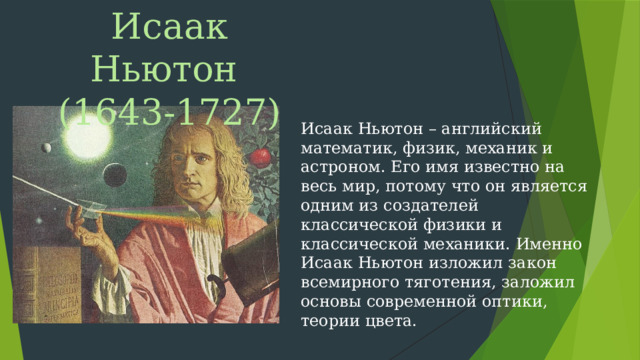 Исаак Ньютон (1643-1727) Исаак Ньютон – английский математик, физик, механик и астроном. Его имя известно на весь мир, потому что он является одним из создателей классической физики и классической механики. Именно Исаак Ньютон изложил закон всемирного тяготения, заложил основы современной оптики, теории цвета.