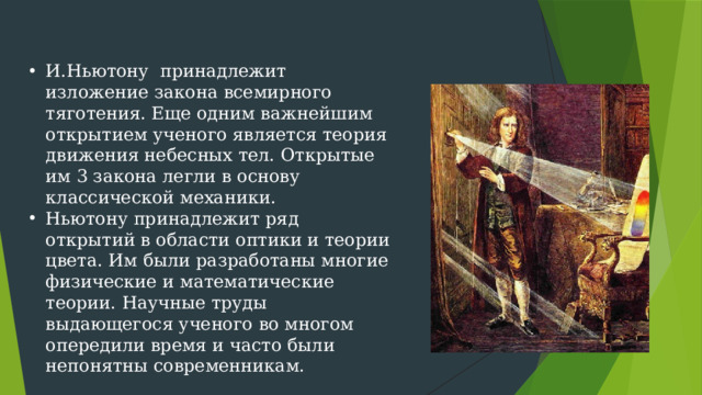 И.Ньютону принадлежит изложение закона всемирного тяготения. Еще одним важнейшим открытием ученого является теория движения небесных тел. Открытые им 3 закона легли в основу классической механики. Ньютону принадлежит ряд открытий в области оптики и теории цвета. Им были разработаны многие физические и математические теории. Научные труды выдающегося ученого во многом опередили время и часто были непонятны современникам.