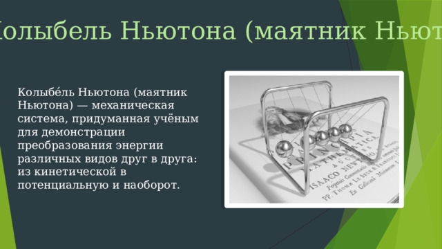 Колыбель Ньютона (маятник Ньютона) Колыбе́ль Ньютона (маятник Ньютона) — механическая система, придуманная учёным для демонстрации преобразования энергии различных видов друг в друга: из кинетической в потенциальную и наоборот.