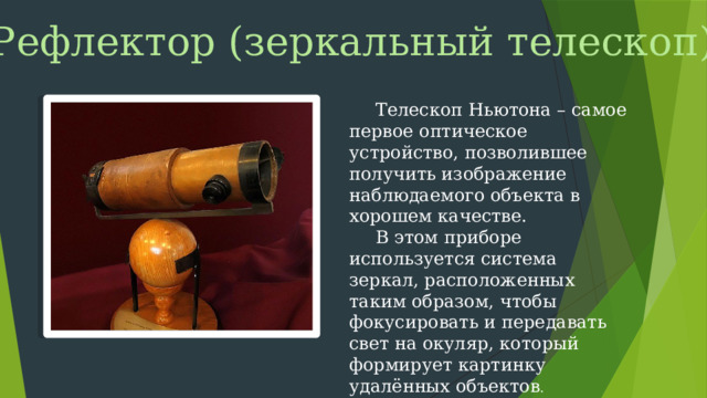 Рефлектор (зеркальный телескоп) Телескоп Ньютона – самое первое оптическое устройство, позволившее получить изображение наблюдаемого объекта в хорошем качестве. В этом приборе используется система зеркал, расположенных таким образом, чтобы фокусировать и передавать свет на окуляр, который формирует картинку удалённых объектов .