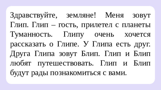 Здравствуйте, земляне! Меня зовут Глип. Глип – гость, прилетел с планеты Туманность. Глипу очень хочется рассказать о Глипе. У Глипа есть друг. Друга Глипа зовут Блип. Глип и Блип любят путешествовать. Глип и Блип будут рады познакомиться с вами.  Целеполагание  После обсуждения версий ребят учитель помогает сформулировать тему и цели урока.