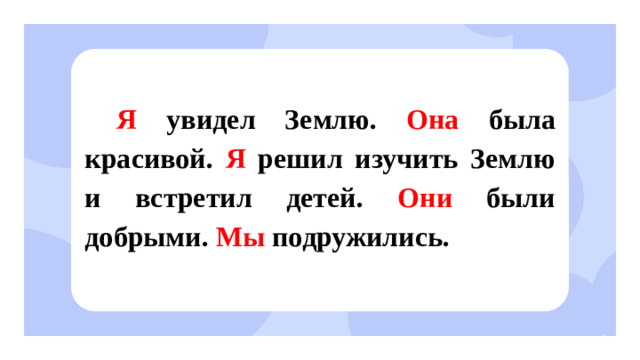 Я увидел Землю. Она была красивой. Я решил изучить Землю и встретил детей. Они были добрыми. Мы подружились. Открытие нового знания  — Как называются эти местоимения? (Личные местоимения.) — Почему их так назвали? (Они указывают на лица, которые участвуют в разговоре.)  — Иногда местоимение «Вы» употребляется в письменной речи с заглавной буквы. В таких случаях оно является обращением к одному человеку и выражает особое уважение к нему. Это правило является частью этикета.