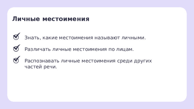 Личные местоимения  Знать, какие местоимения называют личными. Различать личные местоимения по лицам. Распознавать личные местоимения среди других частей речи. Рефлексия. Подведение итогов  — Давайте подведём итоги. Всех ли целей нам удалось сегодня достичь?  — Какие местоимения называют личными?  — Как различить лица местоимений?  — Как распознать личные местоимения среди других частей речи?