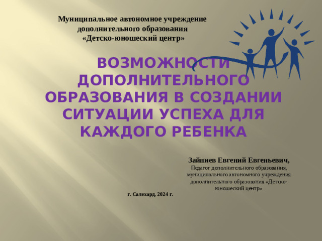Муниципальное автономное учреждение дополнительного образования  «Детско-юношеский центр» Возможности дополнительного образования в создании ситуации успеха для каждого ребенка Зайниев Евгений Евгеньевич, Педагог дополнительного образования, муниципального автономного учреждения дополнительного образования «Детско-юношеский центр» г. Салехард, 2024 г.
