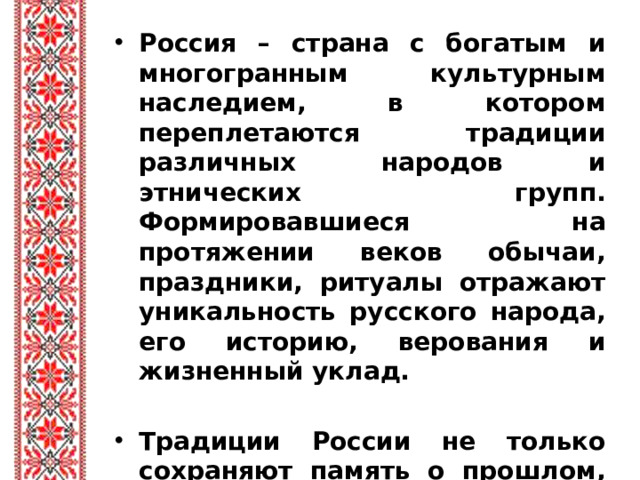 Россия – страна с богатым и многогранным культурным наследием, в котором переплетаются традиции различных народов и этнических групп. Формировавшиеся на протяжении веков обычаи, праздники, ритуалы отражают уникальность русского народа, его историю, верования и жизненный уклад.  Традиции России не только сохраняют память о прошлом, но и продолжают влиять на современную жизнь.