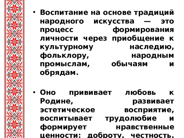 Воспитание на основе традиций народного искусства — это процесс формирования личности через приобщение к культурному наследию, фольклору, народным промыслам, обычаям и обрядам.  Оно прививает любовь к Родине, развивает эстетическое восприятие, воспитывает трудолюбие и формирует нравственные ценности: доброту, честность, уважение к старшим