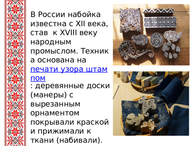 В России набойка известна с XII века, став к XVIII веку народным промыслом. Техника основана на печати узора штампом : деревянные доски (манеры) с вырезанным орнаментом покрывали краской и прижимали к ткани (набивали). 