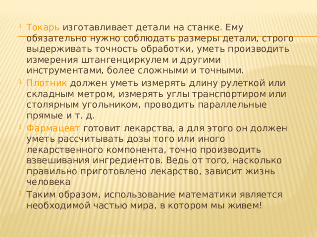 Токарь изготавливает детали на станке. Ему обязательно нужно соблюдать размеры детали, строго выдерживать точность обработки, уметь производить измерения штангенциркулем и другими инструментами, более сложными и точными. Плотник должен уметь измерять длину рулеткой или складным метром, измерять углы транспортиром или столярным угольником, проводить параллельные прямые и т. д. Фармацевт готовит лекарства, а для этого он должен уметь рассчитывать дозы того или иного лекарственного компонента, точно производить взвешивания ингредиентов. Ведь от того, насколько правильно приготовлено лекарство, зависит жизнь человека Таким образом, использование математики является необходимой частью мира, в котором мы живем!