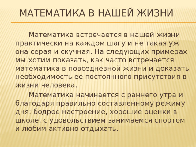 Математика в нашей жизни    Математика встречается в нашей жизни практически на каждом шагу и не такая уж она серая и скучная. На следующих примерах мы хотим показать, как часто встречается математика в повседневной жизни и доказать необходимость ее постоянного присутствия в жизни человека.  Математика начинается с раннего утра и благодаря правильно составленному режиму дня: бодрое настроение, хорошие оценки в школе, с удовольствием занимаемся спортом и любим активно отдыхать.