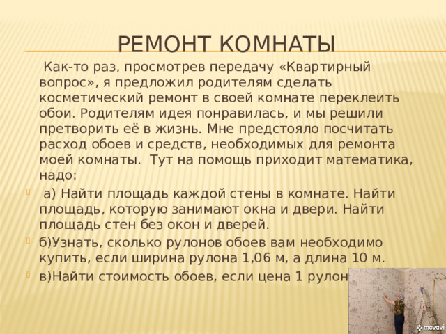 Ремонт комнаты  Как-то раз, просмотрев передачу «Квартирный вопрос», я предложил родителям сделать косметический ремонт в своей комнате переклеить обои. Родителям идея понравилась, и мы решили претворить её в жизнь. Мне предстояло посчитать расход обоев и средств, необходимых для ремонта моей комнаты. Тут на помощь приходит математика, надо: