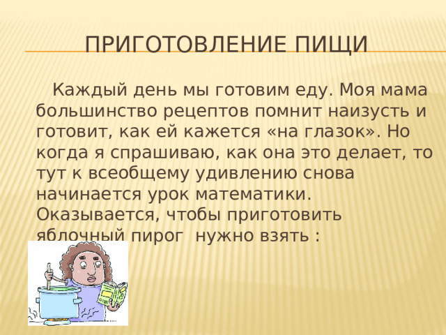 Приготовление пищи  Каждый день мы готовим еду. Моя мама большинство рецептов помнит наизусть и готовит, как ей кажется «на глазок». Но когда я спрашиваю, как она это делает, то тут к всеобщему удивлению снова начинается урок математики. Оказывается, чтобы приготовить яблочный пирог нужно взять :