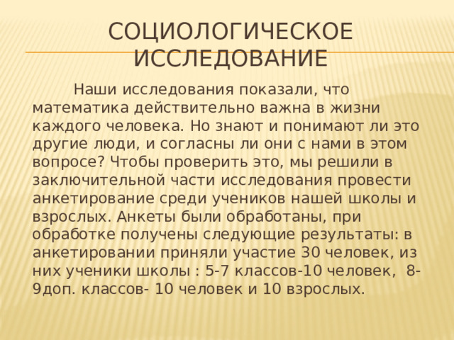 Социологическое исследование  Наши исследования показали, что математика действительно важна в жизни каждого человека. Но знают и понимают ли это другие люди, и согласны ли они с нами в этом вопросе? Чтобы проверить это, мы решили в заключительной части исследования провести анкетирование среди учеников нашей школы и взрослых. Анкеты были обработаны, при обработке получены следующие результаты: в анкетировании приняли участие 30 человек, из них ученики школы : 5-7 классов-10 человек, 8-9доп. классов- 10 человек и 10 взрослых.