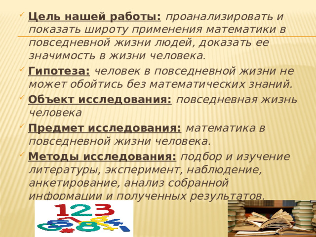 Цель нашей работы:  проанализировать и показать широту применения математики в повседневной жизни людей, доказать ее значимость в жизни человека. Гипотеза:  человек в повседневной жизни не может обойтись без математических знаний. Объект исследования:  повседневная жизнь человека Предмет исследования:  математика в повседневной жизни человека. Методы исследования: