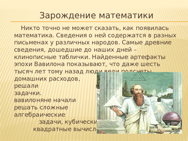 Зарождение математики  Никто точно не может сказать, как появилась математика. Сведения о ней содержатся в разных письменах у различных народов. Самые древние сведения, дошедшие до наших дней – клинописные таблички. Найденные артефакты эпохи Вавилона показывают, что даже шесть тысяч лет тому назад люди вели подсчеты домашних расходов, торговых сделок, решали математические задачки. Позже вавилоняне начали решать сложные алгебраические задачи, кубические и квадратные вычисления.
