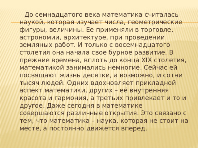 До семнадцатого века математика считалась наукой, которая изучает числа, геометрические фигуры, величины. Ее применяли в торговле, астрономии, архитектуре, при проведении земляных работ. И только с восемнадцатого столетия она начала свое бурное развитие. В прежние времена, вплоть до конца XIX столетия, математикой занимались немногие. Сейчас ей посвящают жизнь десятки, а возможно, и сотни тысяч людей. Одних вдохновляет прикладной аспект математики, других – её внутренняя красота и гармония, а третьих привлекает и то и другое. Даже сегодня в математике совершаются различные открытия. Это связано с тем, что математика – наука, которая не стоит на месте, а постоянно движется вперед.