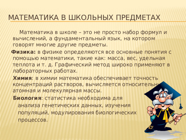 Математика в школьных предметах  Математика в школе – это не просто набор формул и вычислений, а фундаментальный язык, на котором говорят многие другие предметы. Физика: в физике определяются все основные понятия с помощью математики, такие как: масса, вес, удельная теплота и т. д. Графический метод широко применяют в лабораторных работах.  Химия : в химии математика обеспечивает точность концентраций растворов, вычисляется относительные атомная и молекулярная массы.  Биология : статистика необходима для  анализа генетических данных, изучения  популяций, модулирования биологических  процессов.