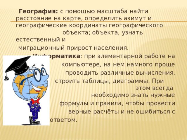 География: с помощью масштаба найти расстояние на карте, определить азимут и географические координаты географического объекта; объекта, узнать естественный и  миграционный прирост населения.  Информатика : при элементарной работе на  компьютере, на нем намного проще  проводить различные вычисления,  строить таблицы, диаграммы. При этом всегда необходимо знать нужные  формулы и правила, чтобы провести  верные расчёты и не ошибиться с  ответом .