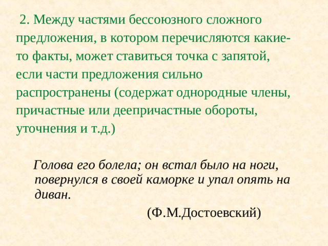 2. Между частями бессоюзного сложного предложения, в котором перечисляются какие- то факты, может ставиться точка с запятой, если части предложения сильно распространены (содержат однородные члены, причастные или деепричастные обороты, уточнения и т.д.)   Голова его болела; он встал было на ноги, повернулся в своей каморке и упал опять на диван.      (Ф.М.Достоевский)