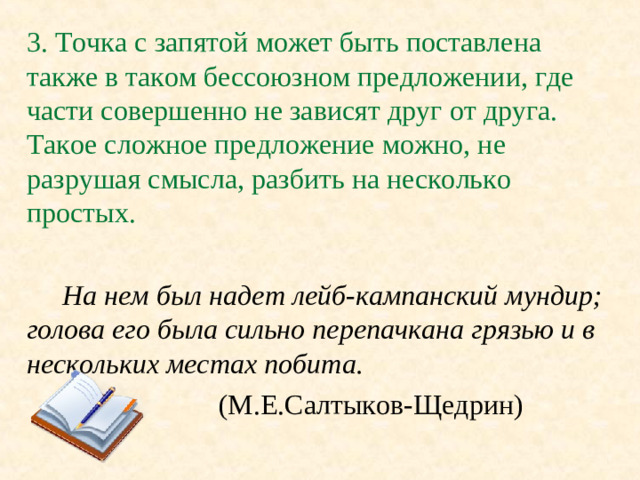 3. Точка с запятой может быть поставлена также в таком бессоюзном предложении, где части совершенно не зависят друг от друга. Такое сложное предложение можно, не разрушая смысла, разбить на несколько простых.  На нем был надет лейб-кампанский мундир; голова его была сильно перепачкана грязью и в нескольких местах побита.    (М.Е.Салтыков-Щедрин)