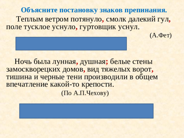 Объясните постановку знаков препинания.  Теплым ветром потянуло , смолк далекий гул , поле тусклое уснуло , гуртовщик уснул.        (А.Фет)   Перечисление событий   Ночь была лунная , душная ; белые стены замоскворецких домов , вид тяжелых ворот , тишина и черные тени производили в общем впечатление какой-то крепости.    (По А.П.Чехову)  Каждая часть предложения осложнена.