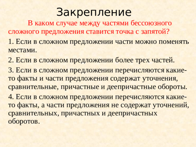 Закрепление  В каком случае между частями бессоюзного сложного предложения ставится точка с запятой? 1. Если в сложном предложении части можно поменять местами. 2. Если в сложном предложении более трех частей. 3. Если в сложном предложении перечисляются какие-то факты и части предложения содержат уточнения, сравнительные, причастные и деепричастные обороты. 4. Если в сложном предложении перечисляются какие-то факты, а части предложения не содержат уточнений, сравнительных, причастных и деепричастных оборотов.