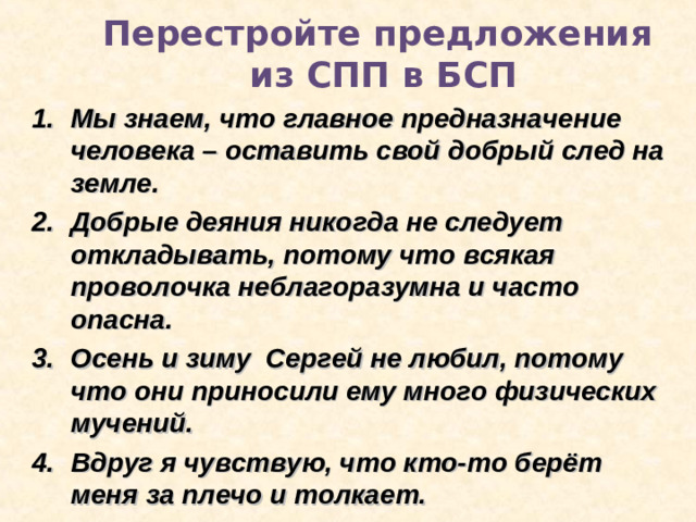 Перестройте предложения  из СПП в БСП Мы знаем, что главное предназначение человека – оставить свой добрый след на земле. Добрые деяния никогда не следует откладывать, потому что всякая проволочка неблагоразумна и часто опасна. Осень и зиму Сергей не любил, потому что они приносили ему много физических мучений. Вдруг я чувствую, что кто-то берёт меня за плечо и толкает.