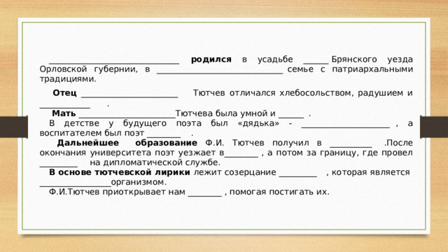 _______________________________  родился в усадьбе ______  Брянского уезда Орловской губернии, в ______________________________  семье с патриархальными традициями.  Отец _______________________  Тютчев  отличался хлебосольством, радушием и ____________  .  Мать _______________________Тютчева была умной и ______  . В детстве у будущего поэта был «дядька» - _____________________  , а воспитателем был поэт ________  .  Дальнейшее  образование Ф.И. Тютчев получил в __________  .После окончания университета поэт уезжает в________  , а потом за границу, где провел _________  на дипломатической службе. В основе тютчевской лирики лежит созерцание _________  , которая является _________________организмом. Ф.И.Тютчев приоткрывает нам ________  , помогая постигать их.