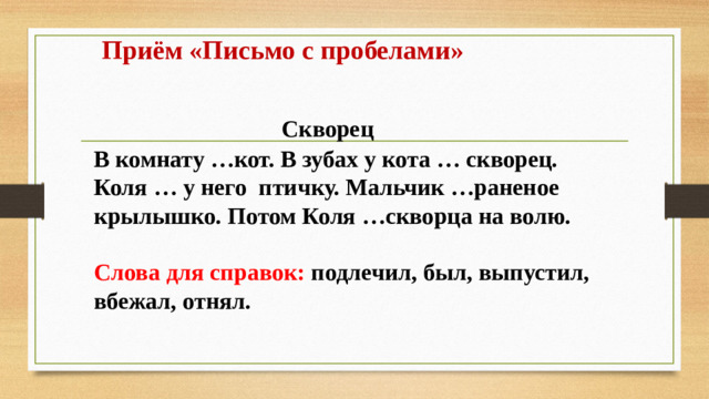 Приём «Письмо с пробелами»    Скворец  В комнату …кот. В зубах у кота … скворец. Коля … у него птичку. Мальчик …раненое крылышко. Потом Коля …скворца на волю.  Слова для справок: подлечил, был, выпустил, вбежал, отнял.