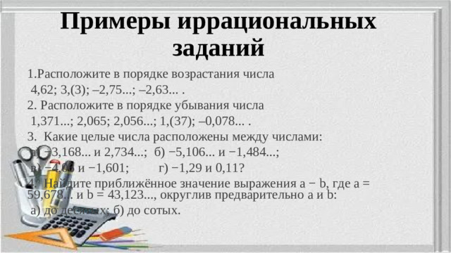 Примеры иррациональных заданий 1.Расположите в порядке возрастания числа  4,62; 3,(3); –2,75...; –2,63... . 2. Расположите в порядке убывания числа  1,371...; 2,065; 2,056...; 1,(37); –0,078... . 3.   Какие целые числа расположены между числами:  а) −3,168... и 2,734...; б) −5,106... и −1,484...;  в) −4,06 и −1,601; г) −1,29 и 0,11? 4. Найдите приближённое значение выражения   a   −   b,   где   a   = 59,678...   и   b   = 43,123..., округлив предварительно   а   и   b:  а) до десятых; б) до сотых.
