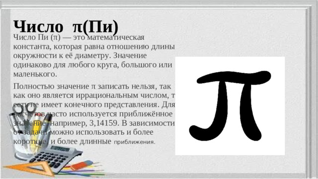 Число π (Пи) Число Пи (π) — это математическая константа, которая равна отношению длины окружности к её диаметру. Значение одинаково для любого круга, большого или маленького. Полностью значение π записать нельзя, так как оно является иррациональным числом, то есть не имеет конечного представления. Для расчётов часто используется приближённое значение, например, 3,14159. В зависимости от задачи можно использовать и более короткие, и более длинные приближения.