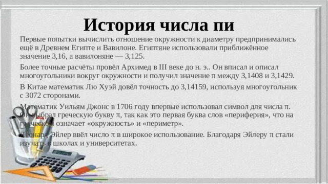 История числа пи Первые попытки вычислить отношение окружности к диаметру предпринимались ещё в Древнем Египте и Вавилоне. Египтяне использовали приближённое значение 3,16, а вавилоняне — 3,125. Более точные расчёты провёл Архимед в III веке до н. э.. Он вписал и описал многоугольники вокруг окружности и получил значение π между 3,1408 и 3,1429. В Китае математик Лю Хуэй довёл точность до 3,14159, используя многоугольник с 3072 сторонами. Математик Уильям Джонс в 1706 году впервые использовал символ для числа π. Он выбрал греческую букву π, так как это первая буква слов «периферия», что на греческом означает «окружность» и «периметр». Леонард Эйлер ввёл число π в широкое использование. Благодаря Эйлеру π стали изучать в школах и университетах .
