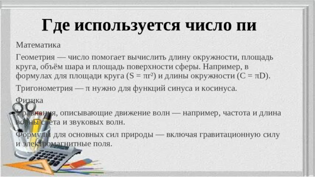 Где используется число пи Математика Геометрия — число помогает вычислить длину окружности, площадь круга, объём шара и площадь поверхности сферы. Например, в формулах для площади круга (S = πr²) и длины окружности (C = πD). Тригонометрия — π нужно для функций синуса и косинуса. Физика Уравнения, описывающие движение волн — например, частота и длина волны света и звуковых волн. Формулы для основных сил природы — включая гравитационную силу и электромагнитные поля.