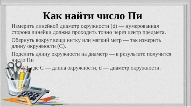 Как найти число Пи Измерить линейкой диаметр окружности (d) — нумерованная сторона линейки должна проходить точно через центр предмета. Обернуть вокруг вещи нитку или мягкий метр — так измерить длину окружности (C). Поделить длину окружности на диаметр — в результате получится число Пи π = C/d, где C — длина окружности, d — диаметр окружности. /