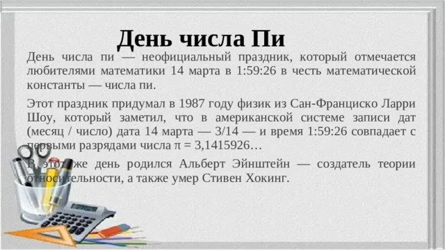 День числа Пи День числа пи — неофициальный праздник, который отмечается любителями математики 14 марта в 1:59:26 в честь математической константы — числа пи. Этот праздник придумал в 1987 году физик из Сан-Франциско Ларри Шоу, который заметил, что в американской системе записи дат (месяц / число) дата 14 марта — 3/14 — и время 1:59:26 совпадает с первыми разрядами числа π = 3,1415926… В этот же день родился Альберт Эйнштейн — создатель теории относительности, а также умер Стивен Хокинг.