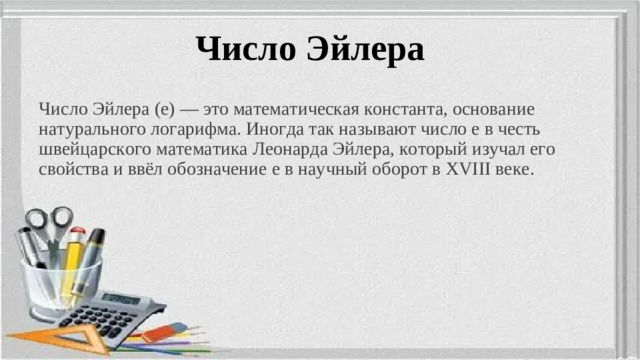 Число Эйлера Число Эйлера (e) — это математическая константа, основание натурального логарифма. Иногда так называют число e в честь швейцарского математика Леонарда Эйлера, который изучал его свойства и ввёл обозначение e в научный оборот в XVIII веке.