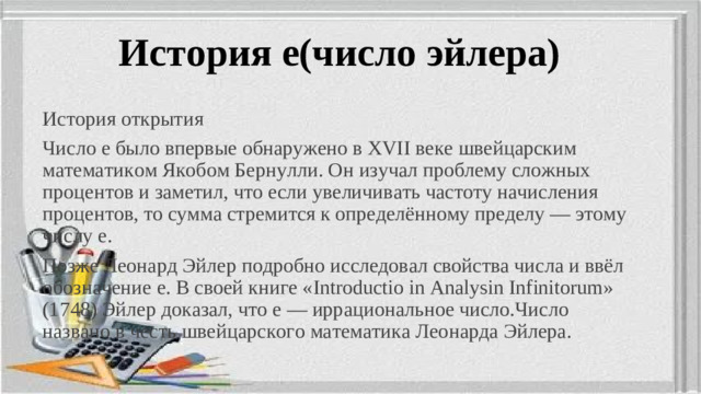 История е(число эйлера) История открытия Число e было впервые обнаружено в XVII веке швейцарским математиком Якобом Бернулли. Он изучал проблему сложных процентов и заметил, что если увеличивать частоту начисления процентов, то сумма стремится к определённому пределу — этому числу e. Позже Леонард Эйлер подробно исследовал свойства числа и ввёл обозначение e. В своей книге «Introductio in Analysin Infinitorum» (1748) Эйлер доказал, что e — иррациональное число.Число названо в честь швейцарского математика Леонарда Эйлера.
