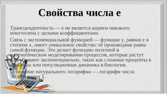 Свойства числа е Трансцендентность — e не является корнем никакого многочлена с целыми коэффициентами. Связь с экспоненциальной функцией — функция y, равная e в степени x, имеет уникальное свойство: её производная равна самой функции. Это делает функцию полезной в математическом моделировании процессов, которые растут или убывают экспоненциально, таких как сложные проценты в финансах или популяционная динамика в биологии. Основание натурального логарифма — логарифм числа Эйлера равен 1.