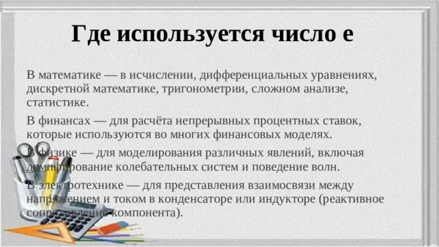 Где используется число е В математике — в исчислении, дифференциальных уравнениях, дискретной математике, тригонометрии, сложном анализе, статистике. В финансах — для расчёта непрерывных процентных ставок, которые используются во многих финансовых моделях. В физике — для моделирования различных явлений, включая демпфирование колебательных систем и поведение волн. В электротехнике — для представления взаимосвязи между напряжением и током в конденсаторе или индукторе (реактивное сопротивление компонента).