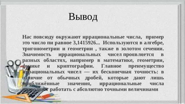 Вывод Нас повсюду окружают иррациональные числа, пример это число пи равное 3,1415926... Используются в алгебре, тригонометрии и геометрии , также в золотом сечении.  Значимость иррациональных чисел проявляется в разных областях, например в математике, геометрии, физике и криптографии. Главное преимущество иррациональных чисел — их бесконечная точность: в отличие от обычных дробей, которые дают лишь приближённые значения, иррациональные числа позволяют работать с абсолютно точными величинами