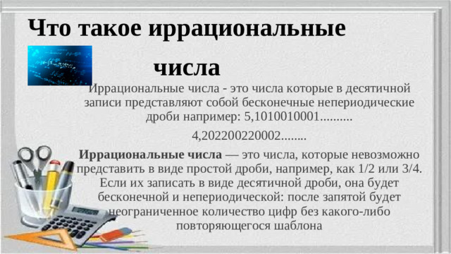 Что такое иррациональные числа Иррациональные числа - это числа которые в десятичной записи представляют собой бесконечные непериодические дроби например: 5,1010010001.......... 4,202200220002........ Иррациональные числа  — это числа, которые невозможно представить в виде простой дроби, например, как 1/2 или 3/4. Если их записать в виде десятичной дроби, она будет бесконечной и непериодической: после запятой будет неограниченное количество цифр без какого-либо повторяющегося шаблона