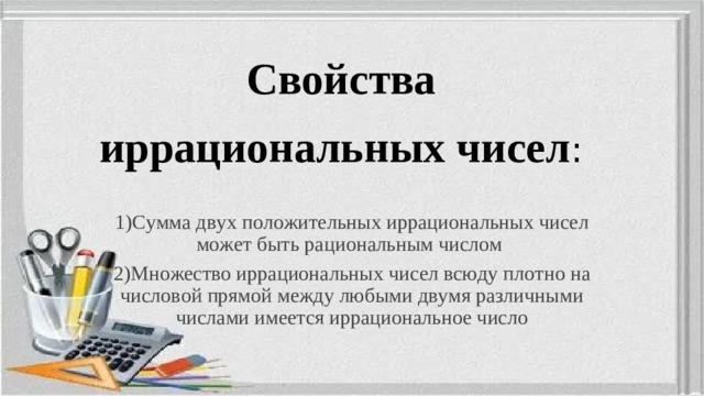 Свойства иррациональных чисел : 1)Сумма двух положительных иррациональных чисел может быть рациональным числом 2)Множество иррациональных чисел всюду плотно на числовой прямой между любыми двумя различными числами имеется иррациональное число