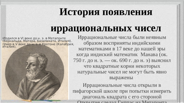 История появления иррациональных чисел Иррациональные числа были неявным образом восприняты индийскими математиками в 17 веке до нашей эры когда индиский математик Манава ( ок. 750 г. до н. э. — ок. 690 г. до н. э ) выяснил что квадратные корни некоторых натуральные чисел не могут быть явно выражены Иррациональные числа открыли в пифагорской школе при попытки измерить диагональ квадрата с его стороной Открытие сделал Гиппас из Метапонта