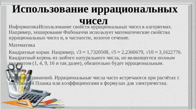 Использование иррациональных чисел ИнформатикаИспользование свойств иррациональных чисел в алгоритмах. Например, хеширование Фи б оначчи использует математические свойства иррациональных чисел и, в частности, золотое сечение. Математика Квадратные корни. Например, √3 ≈ 1,7320508, √5 ≈ 2,2360679, √10 ≈ 3,1622776. Квадратный корень из любого натурального числа, не являющегося полным квадратом (1, 4, 9, 16 и так далее), обязательно будет иррациональным.    Физика Решение уравнений. Иррациональные числа часто встречаются при расчётах с постоянной Планка или коэффициентами в формулах для электричества.