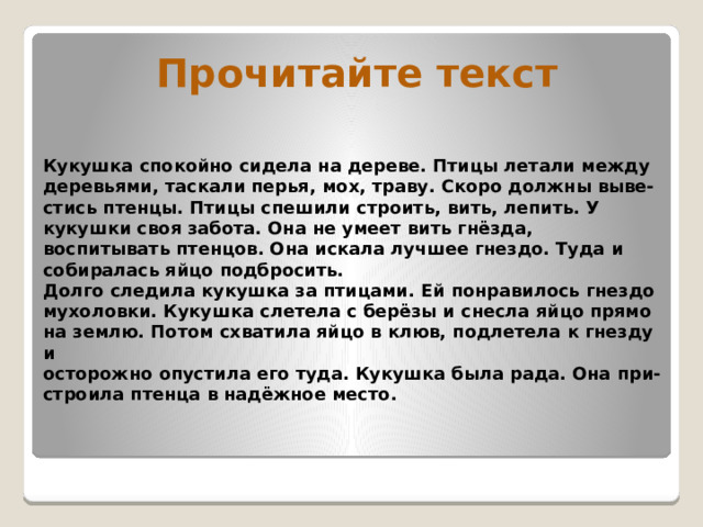Прочитайте текст Кукушка спокойно сидела на дереве. Птицы летали между  деревьями, таскали перья, мох, траву. Скоро должны выве-  стись птенцы. Птицы спешили строить, вить, лепить. У кукушки своя забота. Она не умеет вить гнёзда, воспитывать птенцов. Она искала лучшее гнездо. Туда и собиралась яйцо подбросить.  Долго следила кукушка за птицами. Ей понравилось гнездо  мухоловки. Кукушка слетела с берёзы и снесла яйцо прямо  на землю. Потом схватила яйцо в клюв, подлетела к гнезду и  осторожно опустила его туда. Кукушка была рада. Она при-  строила птенца в надёжное место.